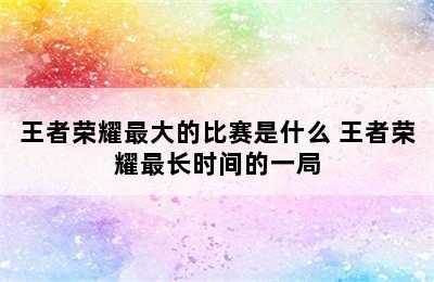 王者荣耀最大的比赛是什么 王者荣耀最长时间的一局